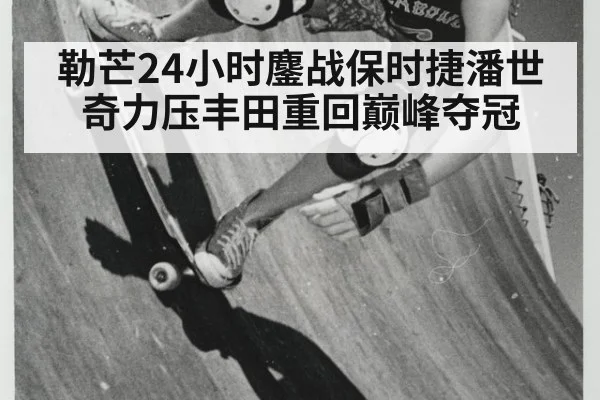 勒芒24小时鏖战保时捷潘世奇力压丰田重回巅峰夺冠