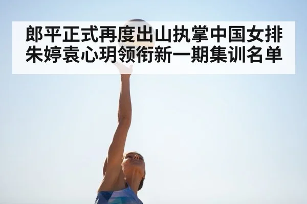 郎平正式再度出山执掌中国女排 朱婷袁心玥领衔新一期集训名单